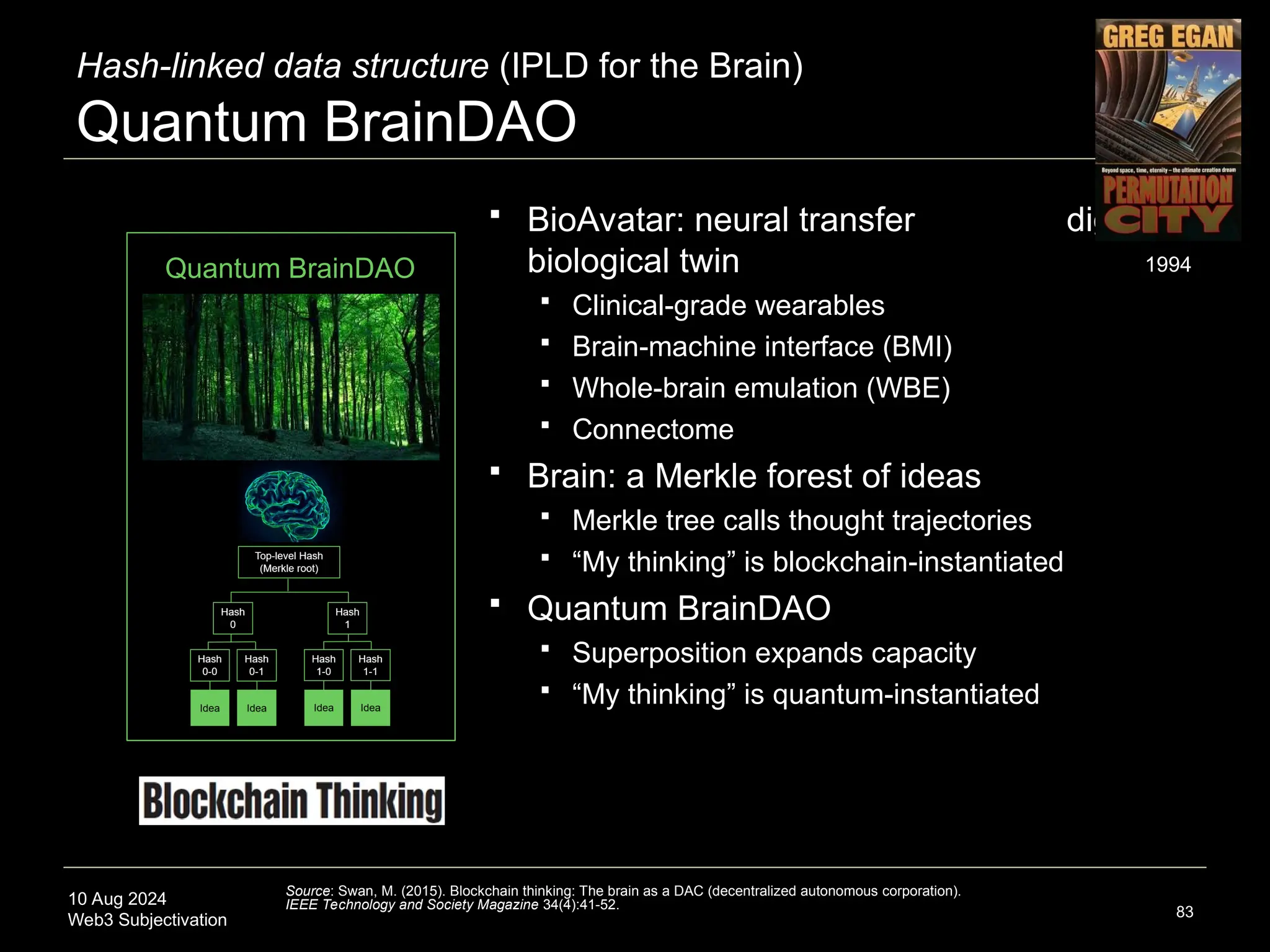 10 Aug 2024
Web3 Subjectivation 83
 BioAvatar: neural transfer digital-
biological twin
 Clinical-grade wearables
 Brain-machine interface (BMI)
 Whole-brain emulation (WBE)
 Connectome
 Brain: a Merkle forest of ideas
 Merkle tree calls thought trajectories
 “My thinking” is blockchain-instantiated
 Quantum BrainDAO
 Superposition expands capacity
 “My thinking” is quantum-instantiated
Quantum BrainDAO
Hash-linked data structure (IPLD for the Brain)
Quantum BrainDAO
Source: Swan, M. (2015). Blockchain thinking: The brain as a DAC (decentralized autonomous corporation).
IEEE Technology and Society Magazine 34(4):41-52.
1994
 