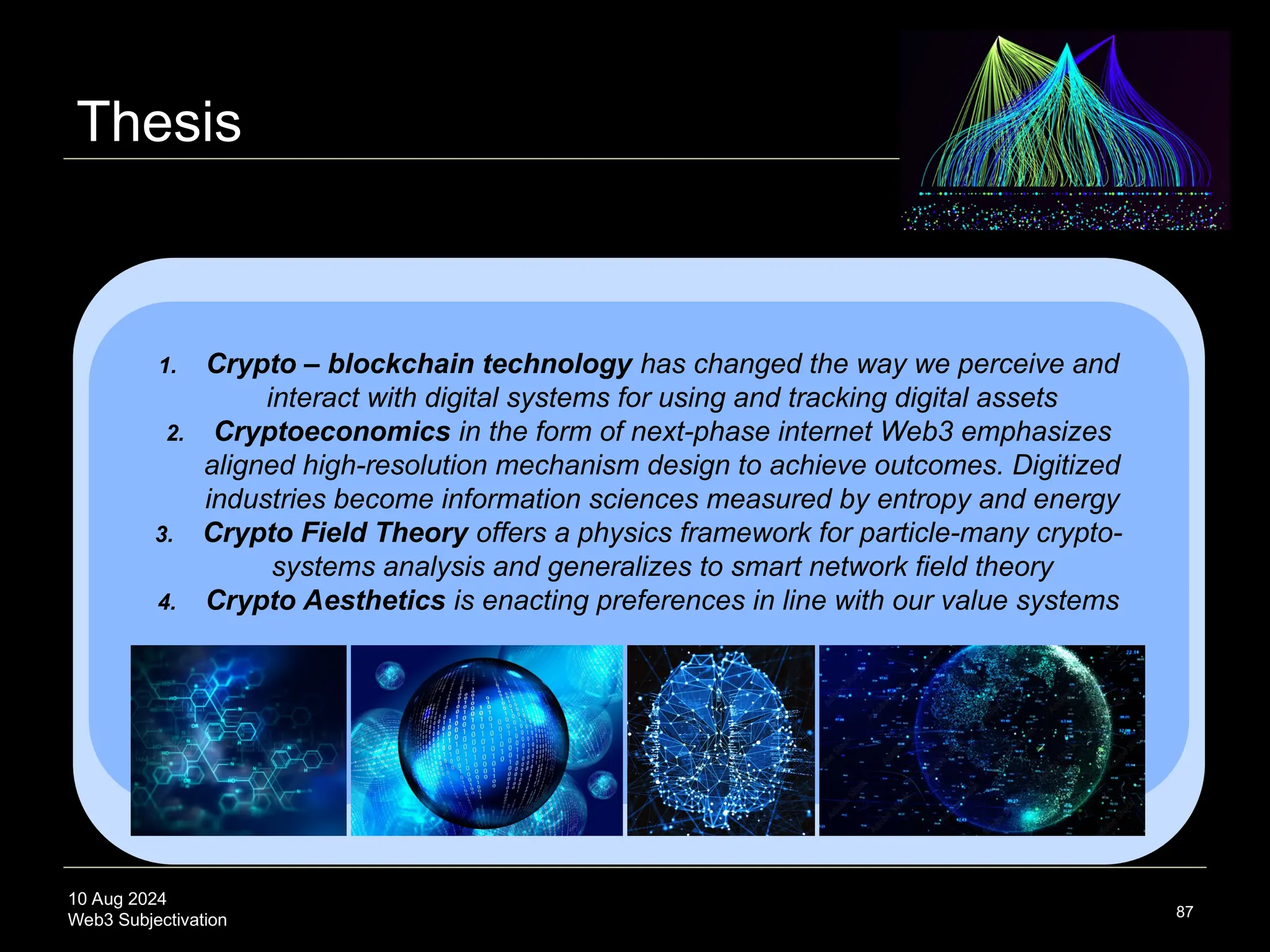 10 Aug 2024
Web3 Subjectivation
Thesis
87
1. Crypto – blockchain technology has changed the way we perceive and
interact with digital systems for using and tracking digital assets
2. Cryptoeconomics in the form of next-phase internet Web3 emphasizes
aligned high-resolution mechanism design to achieve outcomes. Digitized
industries become information sciences measured by entropy and energy
3. Crypto Field Theory offers a physics framework for particle-many crypto-
systems analysis and generalizes to smart network field theory
4. Crypto Aesthetics is enacting preferences in line with our value systems
 