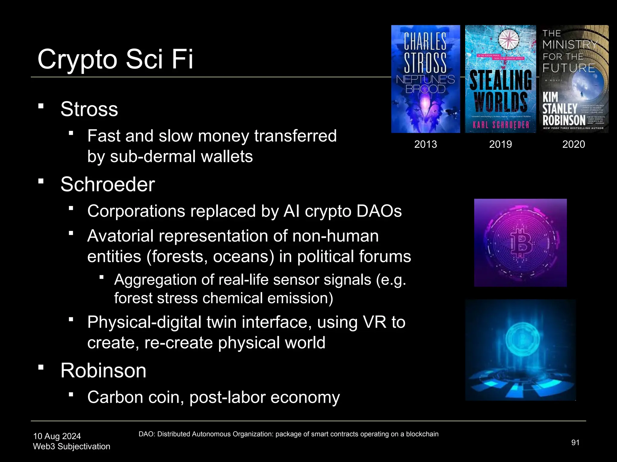 10 Aug 2024
Web3 Subjectivation
Crypto Sci Fi
 Stross
 Fast and slow money transferred
by sub-dermal wallets
 Schroeder
 Corporations replaced by AI crypto DAOs
 Avatorial representation of non-human
entities (forests, oceans) in political forums
 Aggregation of real-life sensor signals (e.g.
forest stress chemical emission)
 Physical-digital twin interface, using VR to
create, re-create physical world
 Robinson
 Carbon coin, post-labor economy
91
2013 2019 2020
DAO: Distributed Autonomous Organization: package of smart contracts operating on a blockchain
 