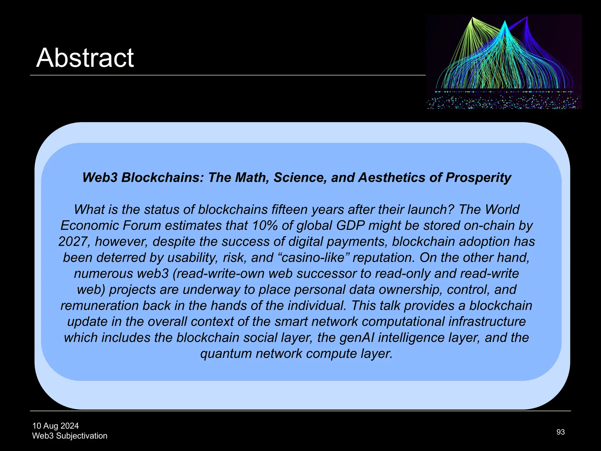 10 Aug 2024
Web3 Subjectivation
Abstract
93
Web3 Blockchains: The Math, Science, and Aesthetics of Prosperity
What is the status of blockchains fifteen years after their launch? The World
Economic Forum estimates that 10% of global GDP might be stored on-chain by
2027, however, despite the success of digital payments, blockchain adoption has
been deterred by usability, risk, and “casino-like” reputation. On the other hand,
numerous web3 (read-write-own web successor to read-only and read-write
web) projects are underway to place personal data ownership, control, and
remuneration back in the hands of the individual. This talk provides a blockchain
update in the overall context of the smart network computational infrastructure
which includes the blockchain social layer, the genAI intelligence layer, and the
quantum network compute layer.
 