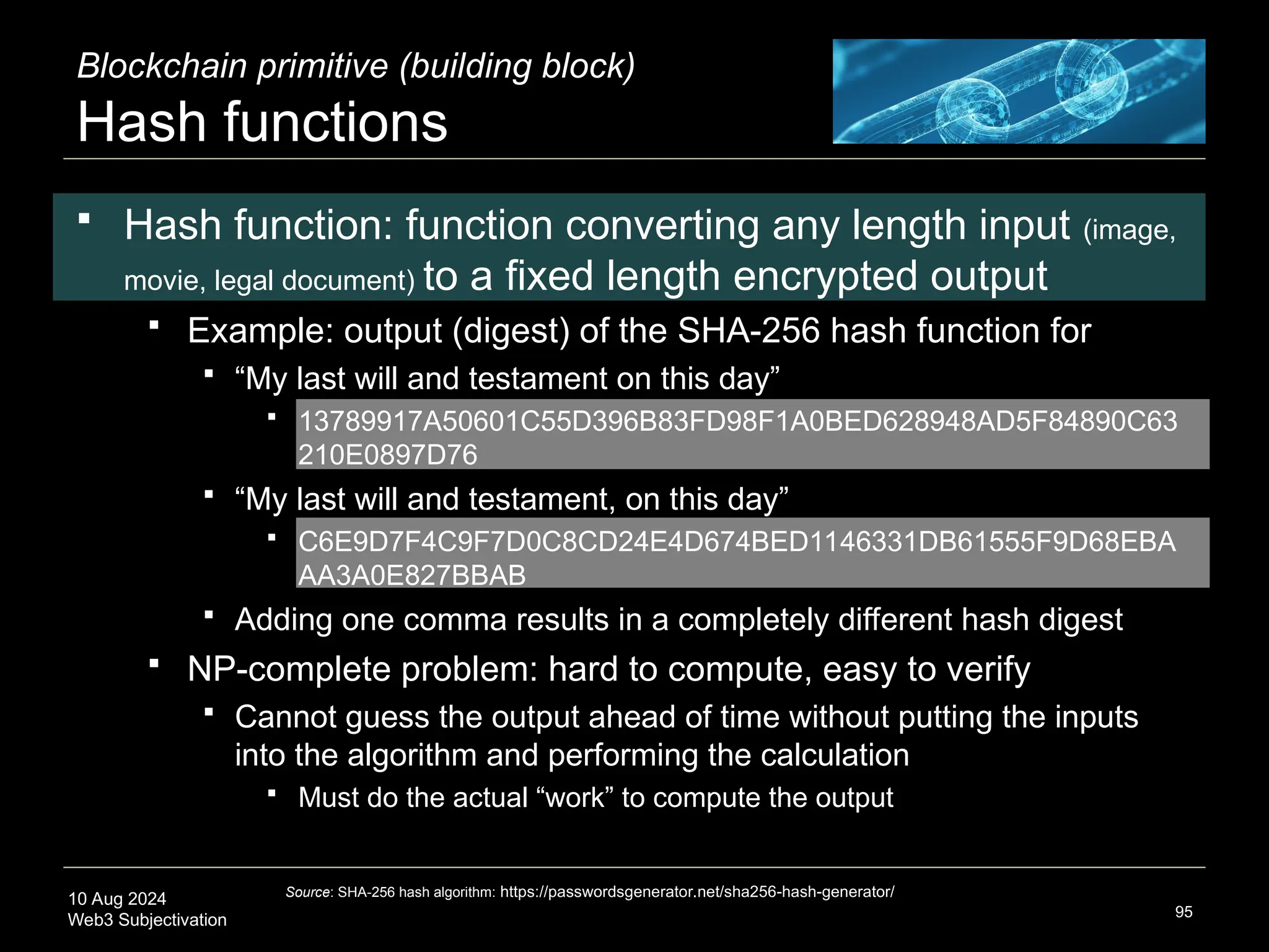 10 Aug 2024
Web3 Subjectivation
Blockchain primitive (building block)
Hash functions
 Hash function: function converting any length input (image,
movie, legal document) to a fixed length encrypted output
 Example: output (digest) of the SHA-256 hash function for
 “My last will and testament on this day”
 13789917A50601C55D396B83FD98F1A0BED628948AD5F84890C63
210E0897D76
 “My last will and testament, on this day”
 C6E9D7F4C9F7D0C8CD24E4D674BED1146331DB61555F9D68EBA
AA3A0E827BBAB
 Adding one comma results in a completely different hash digest
 NP-complete problem: hard to compute, easy to verify
 Cannot guess the output ahead of time without putting the inputs
into the algorithm and performing the calculation
 Must do the actual “work” to compute the output
95
Source: SHA-256 hash algorithm: https://passwordsgenerator.net/sha256-hash-generator/
 