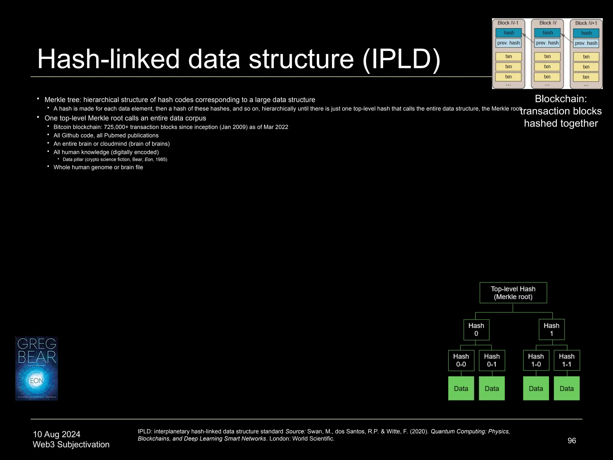10 Aug 2024
Web3 Subjectivation
Hash-linked data structure (IPLD)
 Merkle tree: hierarchical structure of hash codes corresponding to a large data structure
 A hash is made for each data element, then a hash of these hashes, and so on, hierarchically until there is just one top-level hash that calls the entire data structure, the Merkle root
 One top-level Merkle root calls an entire data corpus
 Bitcoin blockchain: 725,000+ transaction blocks since inception (Jan 2009) as of Mar 2022
 All Github code, all Pubmed publications
 An entire brain or cloudmind (brain of brains)
 All human knowledge (digitally encoded)
 Data pillar (crypto science fiction, Bear, Eon, 1985)
 Whole human genome or brain file
96
IPLD: interplanetary hash-linked data structure standard Source: Swan, M., dos Santos, R.P. & Witte, F. (2020). Quantum Computing: Physics,
Blockchains, and Deep Learning Smart Networks. London: World Scientific.
Blockchain:
transaction blocks
hashed together
 