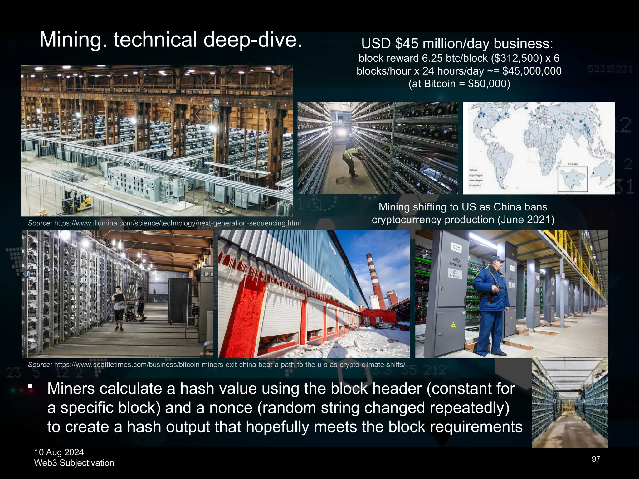 10 Aug 2024
Web3 Subjectivation
Source: https://www.seattletimes.com/business/bitcoin-miners-exit-china-beat-a-path-to-the-u-s-as-crypto-climate-shifts/
97
Source: https://www.illumina.com/science/technology/next-generation-sequencing.html
Mining shifting to US as China bans
cryptocurrency production (June 2021)
USD $45 million/day business:
block reward 6.25 btc/block ($312,500) x 6
blocks/hour x 24 hours/day ~= $45,000,000
(at Bitcoin = $50,000)
Mining. technical deep-dive.
 Miners calculate a hash value using the block header (constant for
a specific block) and a nonce (random string changed repeatedly)
to create a hash output that hopefully meets the block requirements
 