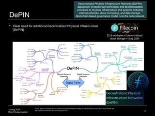 10 Aug 2024
Web3 Subjectivation
DePIN
12
 Clear need for additional Decentralized Physical Infrastructure
(DePIN)
Digital Twins
Decentralized Physical Infrastructure Networks (DePIN):
application of blockchain technology and decentralization
principles to physical infrastructure and systems including
internet networks, cloud computing, and data storage;
blockchain-based governance model runs the node network
22.6 exbibytes of decentralized
cloud storage 4 Aug 2024
Source: https://innovatewest.tech/wp-content/uploads/2024/04/Web3-Charting-the-Internets-Next-Economic-and-Cultural-Frontier.pdf
https://dashboard.starboard.ventures/capacity-services
 