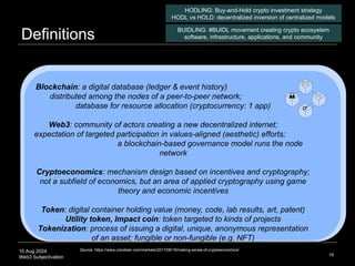 10 Aug 2024
Web3 Subjectivation
Definitions
16
Source: https://www.coindesk.com/markets/2017/08/19/making-sense-of-cryptoeconomics/
HODLING: Buy-and-Hold crypto investment strategy
HODL vs HOLD: decentralized inversion of centralized models
BUIDLING: #BUIDL movement creating crypto ecosystem
software, infrastructure, applications, and community
Blockchain: a digital database (ledger & event history)
distributed among the nodes of a peer-to-peer network;
database for resource allocation (cryptocurrency: 1 app)
Web3: community of actors creating a new decentralized internet;
expectation of targeted participation in values-aligned (aesthetic) efforts;
a blockchain-based governance model runs the node
network
Cryptoeconomics: mechanism design based on incentives and cryptography;
not a subfield of economics, but an area of applied cryptography using game
theory and economic incentives
Token: digital container holding value (money, code, lab results, art, patent)
Utility token, Impact coin: token targeted to kinds of projects
Tokenization: process of issuing a digital, unique, anonymous representation
of an asset; fungible or non-fungible (e.g. NFT)
 