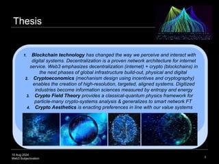 10 Aug 2024
Web3 Subjectivation
Thesis
3
1. Blockchain technology has changed the way we perceive and interact with
digital systems. Decentralization is a proven network architecture for internet
service. Web3 emphasizes decentralization (internet) + crypto (blockchains) in
the next phases of global infrastructure build-out, physical and digital
2. Cryptoeconomics (mechanism design using incentives and cryptography)
enables the creation of high-resolution, targeted, aligned systems. Digitized
industries become information sciences measured by entropy and energy
3. Crypto Field Theory provides a classical-quantum physics framework for
particle-many crypto-systems analysis & generalizes to smart network FT
4. Crypto Aesthetics is enacting preferences in line with our value systems
 