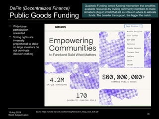 10 Aug 2024
Web3 Subjectivation
DeFin (Decentralized Finance)
Public Goods Funding
35
Quadratic Funding: crowd-funding mechanism that amplifies
available resources by inviting community members to make
donations (big or small) that act as votes on where to allocate
funds. The broader the support, the bigger the match.
Source: https://scholar.harvard.edu/files/hitzig/files/buterin_hitzig_weyl_draft.pdf
 Wide-base
participation
rewarded
 Voting rights are
inversely
proportional to stake
so large investors do
not dominate
decision-making
 