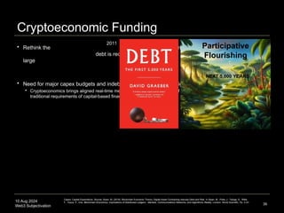 10 Aug 2024
Web3 Subjectivation
Cryptoeconomic Funding
 Rethink the assumption that
debt is required to fund
large projects
 Need for major capex budgets and indebtedness dissolved with high-resolution crypto primitives
 Cryptoeconomics brings aligned real-time metrics to the capital financing of large-scale projects, challenging the
traditional requirements of capital-based financing
39
2011
Participative
Flourishing
NEXT 5,000 YEARS
Capex: Capital Expenditure. Source: Swan, M. (2019). Blockchain Economic Theory: Digital Asset Contracting reduces Debt and Risk. In Swan, M., Potts, J., Takagi, S., Witte,
F., Tasca, P., Eds. Blockchain Economics: Implications of Distributed Ledgers - Markets, Communications Networks, and Algorithmic Reality. London: World Scientific. Pp. 3-23.
 
