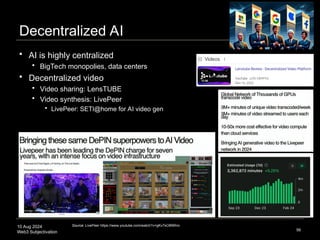 10 Aug 2024
Web3 Subjectivation
Decentralized AI
 AI is highly centralized
 BigTech monopolies, data centers
 Decentralized video
 Video sharing: LensTUBE
 Video synthesis: LivePeer
 LivePeer: SETI@home for AI video gen
56
Source: LivePeer https://www.youtube.com/watch?v=gKv7sO8NRnc
 