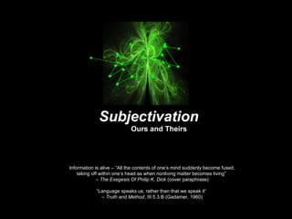 Information is alive – “All the contents of one’s mind suddenly become fused,
taking off within one’s head as when nonliving matter becomes living”
– The Exegesis Of Philip K. Dick (cover paraphrase)
“Language speaks us, rather than that we speak it“
– Truth and Method, III.5.3.B (Gadamer, 1960)
Subjectivation
Ours and Theirs
 