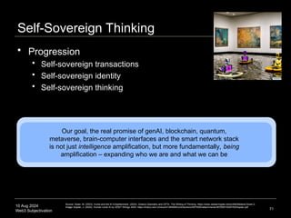 10 Aug 2024
Web3 Subjectivation
Self-Sovereign Thinking
71
Our goal, the real promise of genAI, blockchain, quantum,
metaverse, brain-computer interfaces and the smart network stack
is not just intelligence amplification, but more fundamentally, being
amplification – expanding who we are and what we can be
Source: Swan, M. (2023). Hume and the AI Enlightenment. (2024). Greece Geometry and GPTs: The Writing of Thinking. https://www.researchgate.net/profile/Melanie-Swan-2.
Image: Kaplan, J. (2024). Human Level AI by 2030? Strings 2024. https://indico.cern.ch/event/1284995/contributions/5975500/attachments/2870687/5025760/Kaplan.pdf
 Progression
 Self-sovereign transactions
 Self-sovereign identity
 Self-sovereign thinking
 