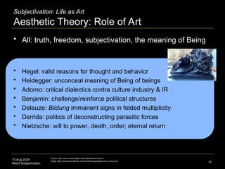 10 Aug 2024
Web3 Subjectivation
Subjectivation: Life as Art
Aesthetic Theory: Role of Art
 All: truth, freedom, subjectivation, the meaning of Being
 Hegel: valid reasons for thought and behavior
 Heidegger: unconceal meaning of Being of beings
 Adorno: critical dialectics contra culture industry & IR
 Benjamin: challenge/reinforce political structures
 Deleuze: Bildung immanent signs in folded multiplicity
 Derrida: politics of deconstructing parasitic forces
 Nietzsche: will to power, death, order; eternal return
74
Source: https://www.researchgate.net/profile/Melanie-Swan-2
Image: https://www.sciencefriday.com/articles/the-geologists-who-control-lava/
 