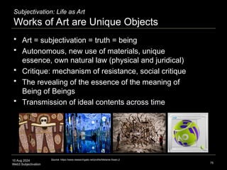 10 Aug 2024
Web3 Subjectivation
Subjectivation: Life as Art
Works of Art are Unique Objects
 Art = subjectivation = truth = being
 Autonomous, new use of materials, unique
essence, own natural law (physical and juridical)
 Critique: mechanism of resistance, social critique
 The revealing of the essence of the meaning of
Being of Beings
 Transmission of ideal contents across time
75
Source: https://www.researchgate.net/profile/Melanie-Swan-2
 