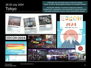 10 Aug 2024
Web3 Subjectivation 89
Source: https://www.edcon.io/
26-30 July 2024
Tokyo
HODLING: Buy and Hold crypto investment strategy
HODL vs HOLD: decentralized inversion of centralized models
BUIDLING: #BUIDL movement creating the software,
infrastructure, applications, and community to support and drive
the crypto ecosystem forward; hacker philosophical attitude
 