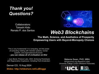 Denver CO, 10 Aug 2024
Slides: http://slideshare.net/LaBlogga
Melanie Swan, PhD, MBA
DIYgenomics.org (Research Lead)
University College London (Research Associate)
“This is very fundamental: it is computing, and the power
of computing melding with memetic systems, human
systems, and organizational structures
– you can rebase all of civilization on this”
– Juan Benet, Protocol Labs, 2022, Achieving Paretotopia
with Regenerative Cryptoecon, Schelling Point Amsterdam
Thank you!
Questions?
Collaborators:
Takashi Kido
Renato P. dos Santos
Web3 Blockchains
The Math, Science, and Aesthetics of Prosperity
Empowering Users with Beyond-Monopoly Choices
 