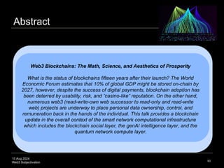 10 Aug 2024
Web3 Subjectivation
Abstract
93
Web3 Blockchains: The Math, Science, and Aesthetics of Prosperity
What is the status of blockchains fifteen years after their launch? The World
Economic Forum estimates that 10% of global GDP might be stored on-chain by
2027, however, despite the success of digital payments, blockchain adoption has
been deterred by usability, risk, and “casino-like” reputation. On the other hand,
numerous web3 (read-write-own web successor to read-only and read-write
web) projects are underway to place personal data ownership, control, and
remuneration back in the hands of the individual. This talk provides a blockchain
update in the overall context of the smart network computational infrastructure
which includes the blockchain social layer, the genAI intelligence layer, and the
quantum network compute layer.
 