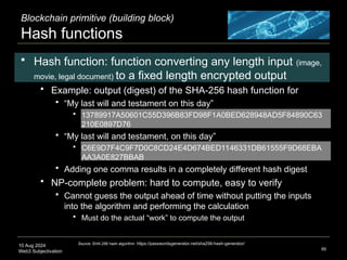 10 Aug 2024
Web3 Subjectivation
Blockchain primitive (building block)
Hash functions
 Hash function: function converting any length input (image,
movie, legal document) to a fixed length encrypted output
 Example: output (digest) of the SHA-256 hash function for
 “My last will and testament on this day”
 13789917A50601C55D396B83FD98F1A0BED628948AD5F84890C63
210E0897D76
 “My last will and testament, on this day”
 C6E9D7F4C9F7D0C8CD24E4D674BED1146331DB61555F9D68EBA
AA3A0E827BBAB
 Adding one comma results in a completely different hash digest
 NP-complete problem: hard to compute, easy to verify
 Cannot guess the output ahead of time without putting the inputs
into the algorithm and performing the calculation
 Must do the actual “work” to compute the output
95
Source: SHA-256 hash algorithm: https://passwordsgenerator.net/sha256-hash-generator/
 