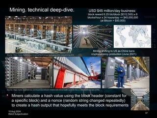 10 Aug 2024
Web3 Subjectivation
Source: https://www.seattletimes.com/business/bitcoin-miners-exit-china-beat-a-path-to-the-u-s-as-crypto-climate-shifts/
97
Source: https://www.illumina.com/science/technology/next-generation-sequencing.html
Mining shifting to US as China bans
cryptocurrency production (June 2021)
USD $45 million/day business:
block reward 6.25 btc/block ($312,500) x 6
blocks/hour x 24 hours/day ~= $45,000,000
(at Bitcoin = $50,000)
Mining. technical deep-dive.
 Miners calculate a hash value using the block header (constant for
a specific block) and a nonce (random string changed repeatedly)
to create a hash output that hopefully meets the block requirements
 