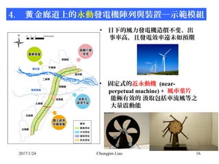 2017/1/24 Chungpin Liao 16
4. 金廊道上的黃 永動發電機陣列與裝置─示範模組
• 目下的風力發電機造價不斐、出
事率高，且發電效率遠未如預期
• 固定式的近永動機 (near-
perpetual machine) ...