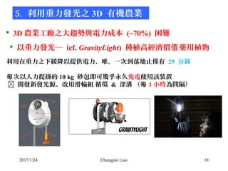 2017/1/24 Chungpin Liao 18
 3D 農業工廠之大趨勢與電力成本 (~70%) 困難
5. 利用重力發光之 3D 有機農業
 以重力發光─ (cf. GravityLight) 種植高經濟價 藥用植物值
• 利用在重...