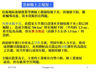 2017/1/24 Chungpin Liao 3
沿海地區養殖漁業等傳統上都抽取地下水，致地層下陷，雖
經輔導改進，淡水資源仍有問題。
陸水源不足內 ，致農家大半都自設淺水井抽取地下水 ( 似已到
極限 ) ，造成全縣近 700 km2
皆有...