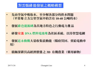 2017/1/24 Chungpin Liao 4
對雲縣 能發展之概略構想綠
• 先由空氣中吸取水，至少解決部分的供水問題
（平常 立方公里空氣中約含有每 10-40 公噸的水）
• 發展 色能源磚綠 為具地方特色之行動電力 品產
• 研發室...