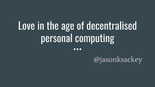 Love in the age of decentralised
personal computing
@jasonksackey
 