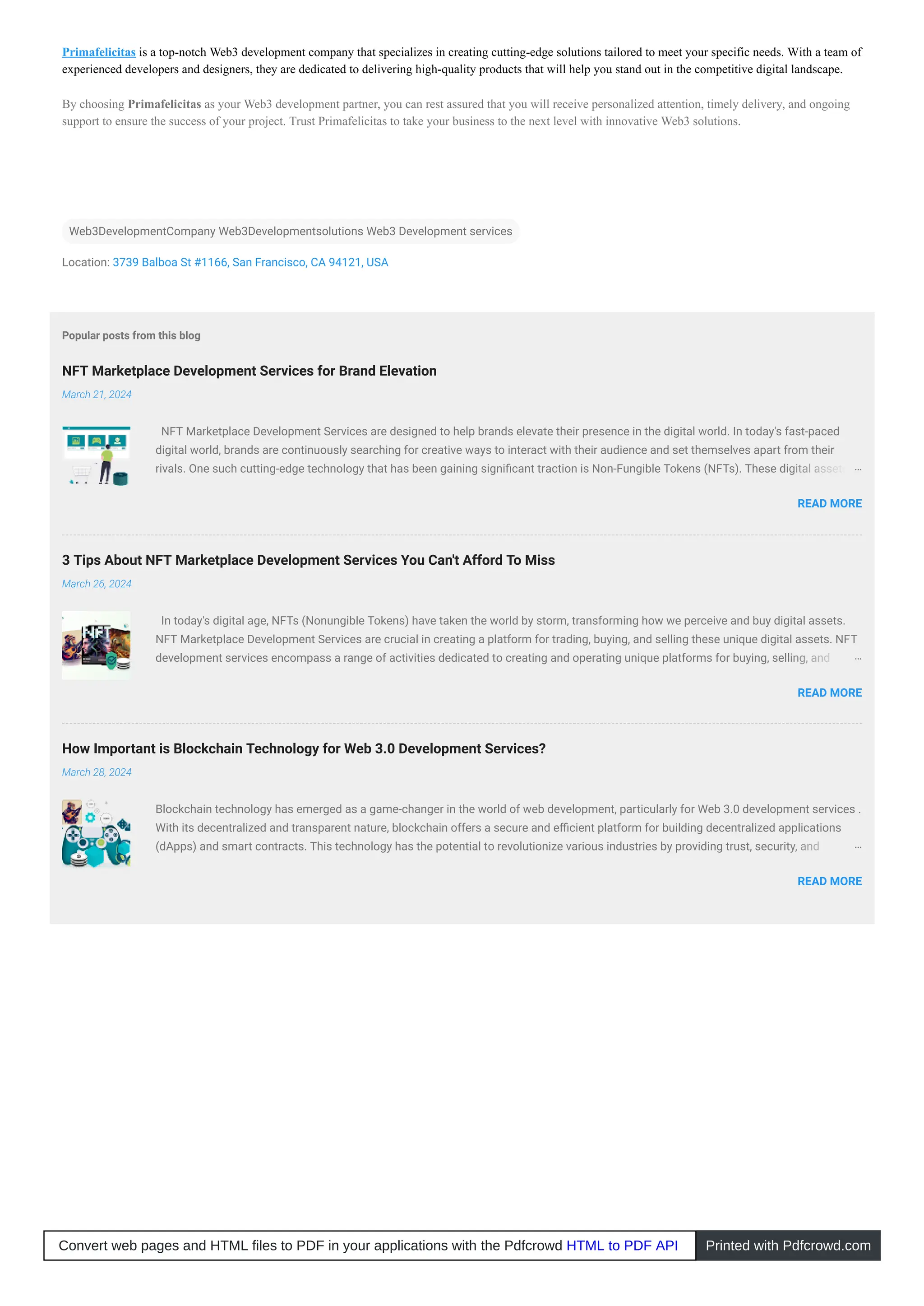NFT Marketplace Development Services for Brand Elevation
3 Tips About NFT Marketplace Development Services You Can't Afford To Miss
How Important is Blockchain Technology for Web 3.0 Development Services?
Popular posts from this blog
March 21, 2024
March 26, 2024
March 28, 2024
Primafelicitas is a top-notch Web3 development company that specializes in creating cutting-edge solutions tailored to meet your specific needs. With a team of
experienced developers and designers, they are dedicated to delivering high-quality products that will help you stand out in the competitive digital landscape.
By choosing Primafelicitas as your Web3 development partner, you can rest assured that you will receive personalized attention, timely delivery, and ongoing
support to ensure the success of your project. Trust Primafelicitas to take your business to the next level with innovative Web3 solutions.
Web3DevelopmentCompany Web3Developmentsolutions Web3 Development services
Location: 3739 Balboa St #1166, San Francisco, CA 94121, USA
NFT Marketplace Development Services are designed to help brands elevate their presence in the digital world. In today's fast-paced
digital world, brands are continuously searching for creative ways to interact with their audience and set themselves apart from their
rivals. One such cutting-edge technology that has been gaining signi cant traction is Non-Fungible Tokens (NFTs). These digital assets …
READ MORE
In today's digital age, NFTs (Nonungible Tokens) have taken the world by storm, transforming how we perceive and buy digital assets.
NFT Marketplace Development Services are crucial in creating a platform for trading, buying, and selling these unique digital assets. NFT
development services encompass a range of activities dedicated to creating and operating unique platforms for buying, selling, and …
READ MORE
Blockchain technology has emerged as a game-changer in the world of web development, particularly for Web 3.0 development services .
With its decentralized and transparent nature, blockchain offers a secure and e cient platform for building decentralized applications
(dApps) and smart contracts. This technology has the potential to revolutionize various industries by providing trust, security, and …
READ MORE
Convert web pages and HTML files to PDF in your applications with the Pdfcrowd HTML to PDF API Printed with Pdfcrowd.com
 