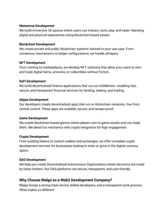 Metaverse Development
We build immersive 3D spaces where users can interact, work, play, and trade—blending
digital and physical experiences using blockchain-based assets.
Blockchain Development
We create private and public blockchain systems tailored to your use case. From
consensus mechanisms to ledger configurations, we handle all layers.
NFT Development
From minting to marketplaces, we develop NFT solutions that allow your users to own
and trade digital items, artworks, or collectibles without friction.
DeFi Development
We build decentralized finance applications that cut out middlemen—enabling fast,
secure, and transparent financial services for lending, staking, and trading.
dApps Development
Our developers create decentralized apps that run on blockchain networks, free from
central control. These apps are scalable, secure, and tamper-proof.
Game Development
We create blockchain-based games where players own in-game assets and can trade
them. We blend fun mechanics with crypto integration for high engagement.
Crypto Development
From building tokens to custom wallets and exchanges, we offer complete crypto
development services for businesses looking to enter or grow in the digital currency
space.
DAO Development
We help you create Decentralized Autonomous Organizations where decisions are made
by token holders. Our DAO platforms are secure, transparent, and user-friendly.
Why Choose Malgo as a Web3 Development Company?
Malgo brings a strong track record, skilled developers, and a transparent work process.
What makes us different:
 