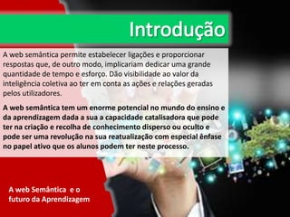 A web semântica permite estabelecer ligações e proporcionar
respostas que, de outro modo, implicariam dedicar uma grande
quantidade de tempo e esforço. Dão visibilidade ao valor da
inteligência coletiva ao ter em conta as ações e relações geradas
pelos utilizadores.
A web semântica tem um enorme potencial no mundo do ensino e
da aprendizagem dada a sua a capacidade catalisadora que pode
ter na criação e recolha de conhecimento disperso ou oculto e
pode ser uma revolução na sua reatualização com especial ênfase
no papel ativo que os alunos podem ter neste processo.

A web Semântica e o
futuro da Aprendizagem

 