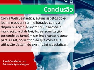 Com a Web Semântica, alguns aspetos do elearning podem ser melhorados como a
disponibilização de materiais, o acesso, a
integração, a distribuição, personalização,
tornando-se também um importante recurso
para a EAD, no sentido de que com a sua
utilização deixam de existir páginas estáticas.

A web Semântica e o
futuro da Aprendizagem

 