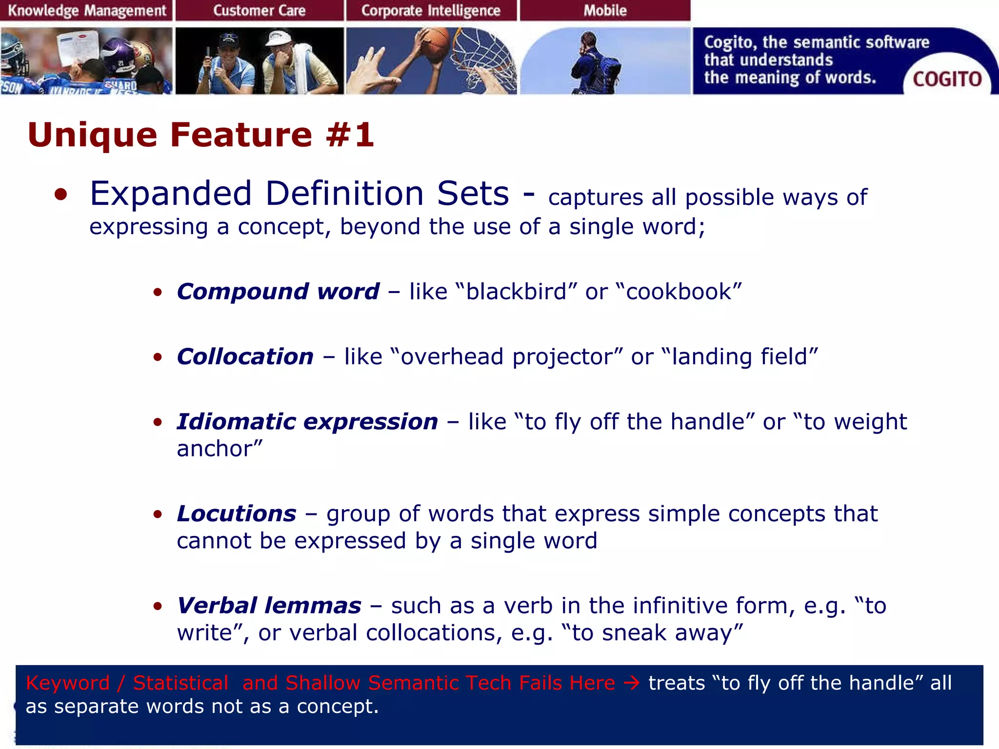 Unique Feature #1 Expanded Definition Sets -  captures all possible ways of expressing a concept, beyond the use of a single word; Compound word   – like “blackbird” or “cookbook” Collocation  – like “overhead projector” or “landing field” Idiomatic expression   – like “to fly off the handle” or “to weight anchor” Locutions  – group of words that express simple concepts that cannot be expressed by a single word Verbal lemmas   – such as a verb in the infinitive form, e.g. “to write”, or verbal collocations, e.g. “to sneak away” Keyword / Statistical  and Shallow Semantic Tech Fails Here     treats “to fly off the handle” all as separate words not as a concept. 