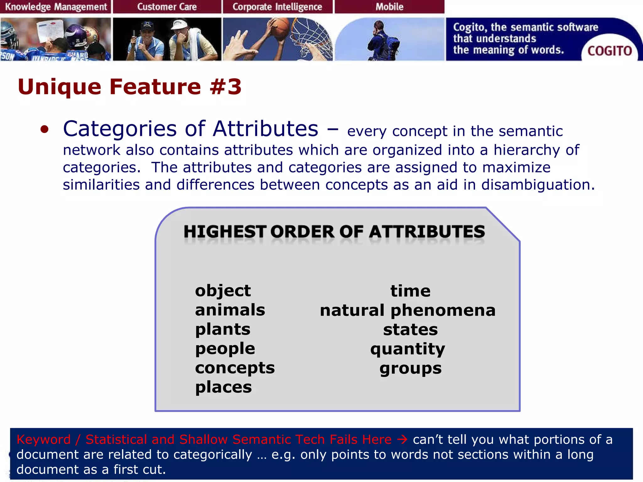 Unique Feature #3 Categories of Attributes –  every concept in the semantic network also contains attributes which are organized into a hierarchy of categories.  The attributes and categories are assigned to maximize similarities and differences between concepts as an aid in disambiguation.  Keyword / Statistical and Shallow Semantic Tech Fails Here     can’t tell you what portions of a document are related to categorically … e.g. only points to words not sections within a long document as a first cut.  object animals  plants people  concepts  places time natural phenomena  states quantity  groups 