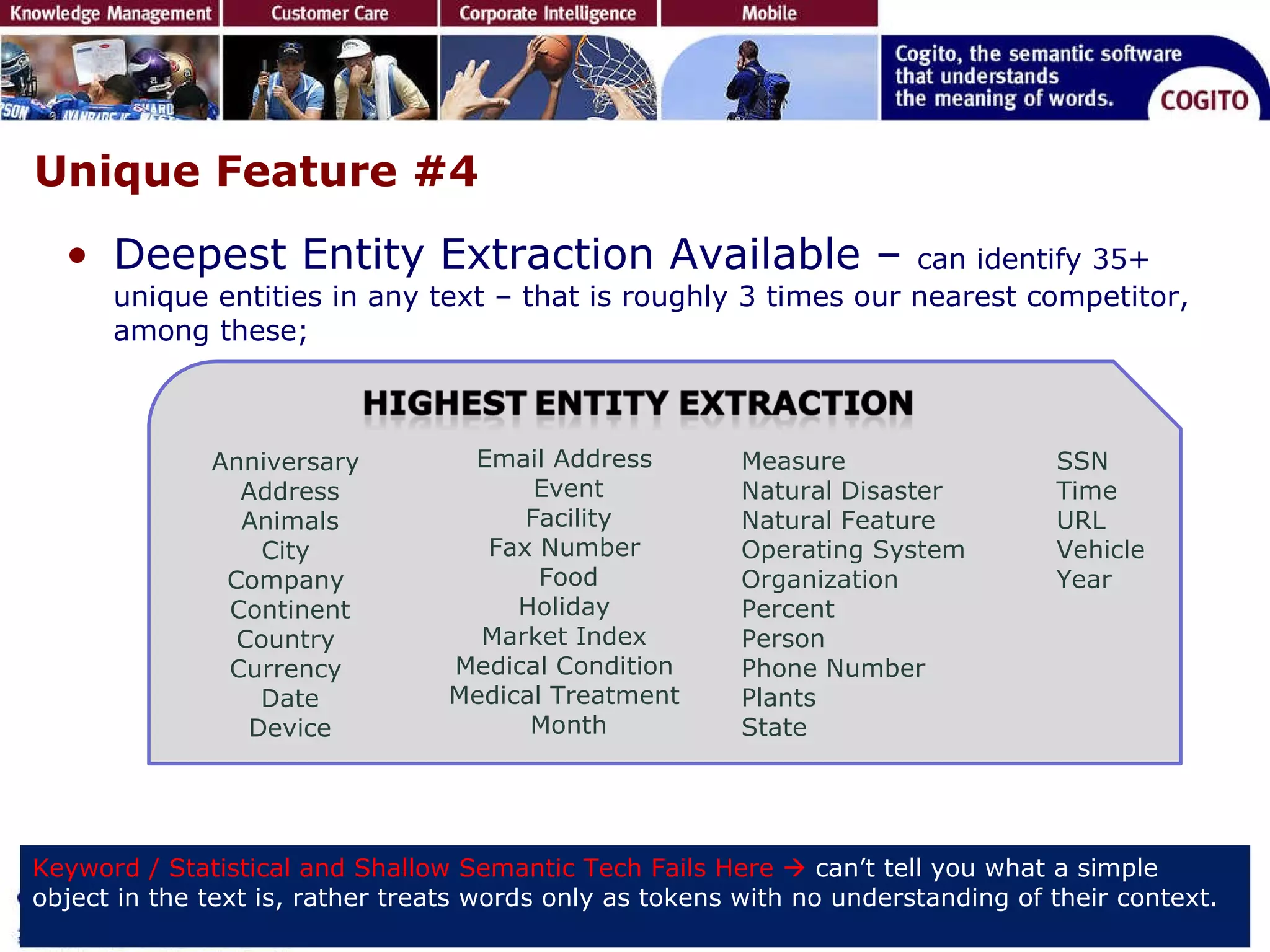 Unique Feature #4 Deepest Entity Extraction Available –  can identify 35+ unique entities in any text – that is roughly 3 times our nearest competitor, among these; Keyword / Statistical and Shallow Semantic Tech Fails Here     can’t tell you what a simple object in the text is, rather treats words only as tokens with no understanding of their context.  Anniversary  Address Animals City  Company  Continent Country  Currency  Date Device Email Address  Event Facility Fax Number  Food Holiday  Market Index  Medical Condition  Medical Treatment  Month Measure Natural Disaster  Natural Feature  Operating System  Organization  Percent Person  Phone Number  Plants State  SSN Time  URL Vehicle Year 