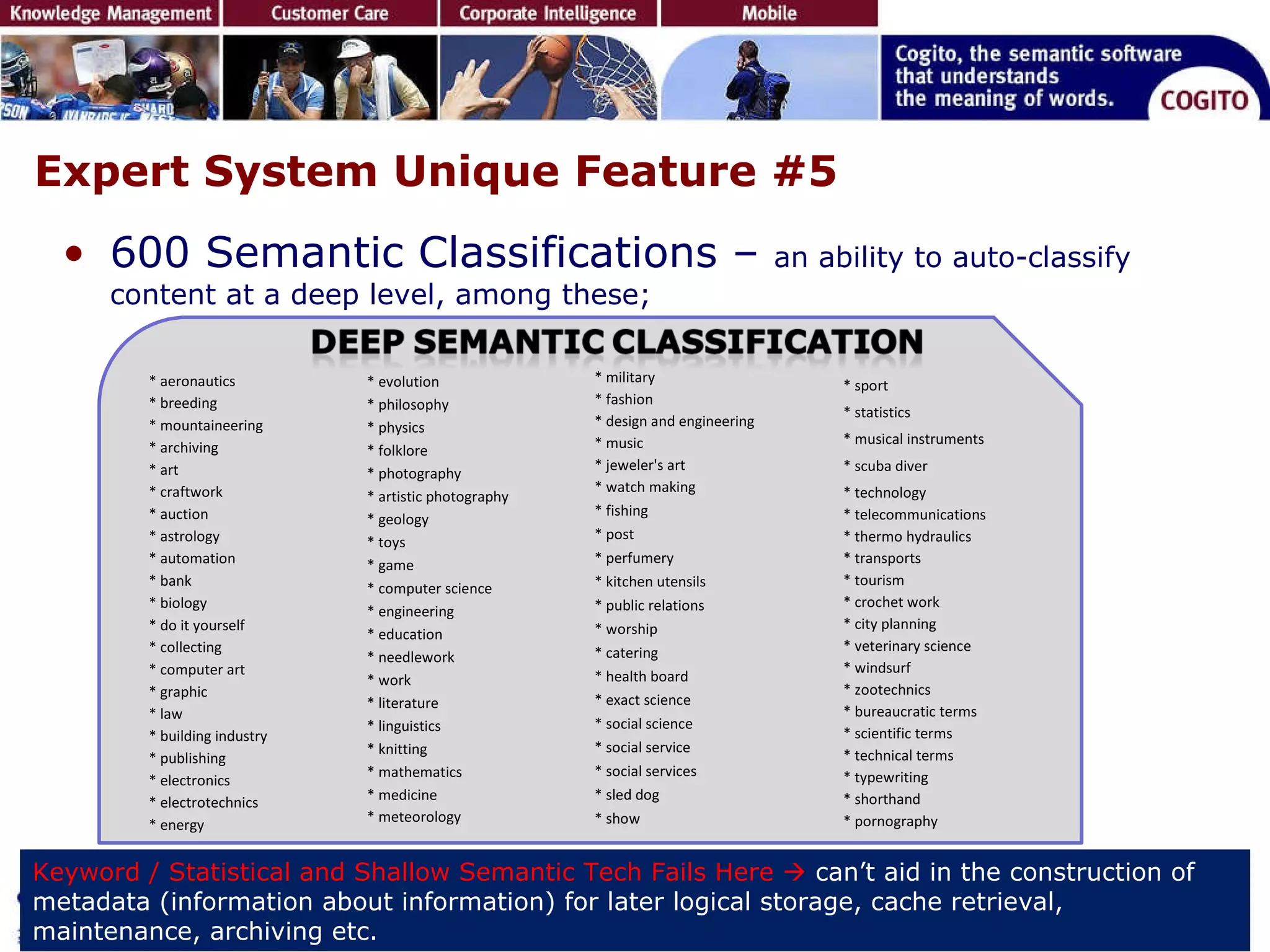 Expert System Unique Feature #5 600 Semantic Classifications –  an ability to auto-classify content at a deep level, among these; Keyword / Statistical and Shallow Semantic Tech Fails Here     can’t aid in the construction of metadata (information about information) for later logical storage, cache retrieval, maintenance, archiving etc.  * aeronautics * breeding * mountaineering * archiving * art * craftwork * auction * astrology * automation * bank * biology * do it yourself * collecting * computer art * graphic * law * building industry * publishing * electronics * electrotechnics * energy * evolution * philosophy * physics * folklore * photography * artistic photography * geology * toys * game * computer science * engineering * education * needlework * work * literature * linguistics * knitting * mathematics * medicine * meteorology * military * fashion * design and engineering * music * jeweler's art * watch making * fishing * post * perfumery * kitchen utensils * public relations * worship * catering * health board * exact science * social science * social service * social services * sled dog * show * sport   * statistics   * musical instruments   * scuba diver   * technology   * telecommunications * thermo hydraulics * transports * tourism * crochet work * city planning * veterinary science * windsurf * zootechnics * bureaucratic terms * scientific terms * technical terms * typewriting * shorthand * pornography 