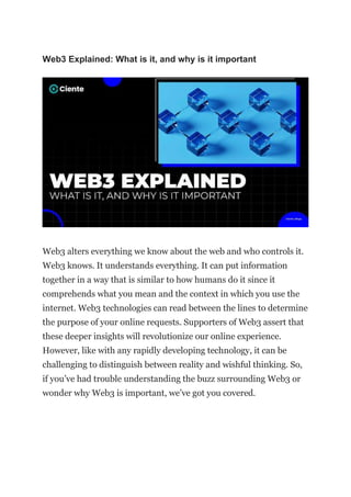 Web3 Explained: What is it, and why is it important
Web3 alters everything we know about the web and who controls it.
Web3 knows. It understands everything. It can put information
together in a way that is similar to how humans do it since it
comprehends what you mean and the context in which you use the
internet. Web3 technologies can read between the lines to determine
the purpose of your online requests. Supporters of Web3 assert that
these deeper insights will revolutionize our online experience.
However, like with any rapidly developing technology, it can be
challenging to distinguish between reality and wishful thinking. So,
if you’ve had trouble understanding the buzz surrounding Web3 or
wonder why Web3 is important, we’ve got you covered.
 