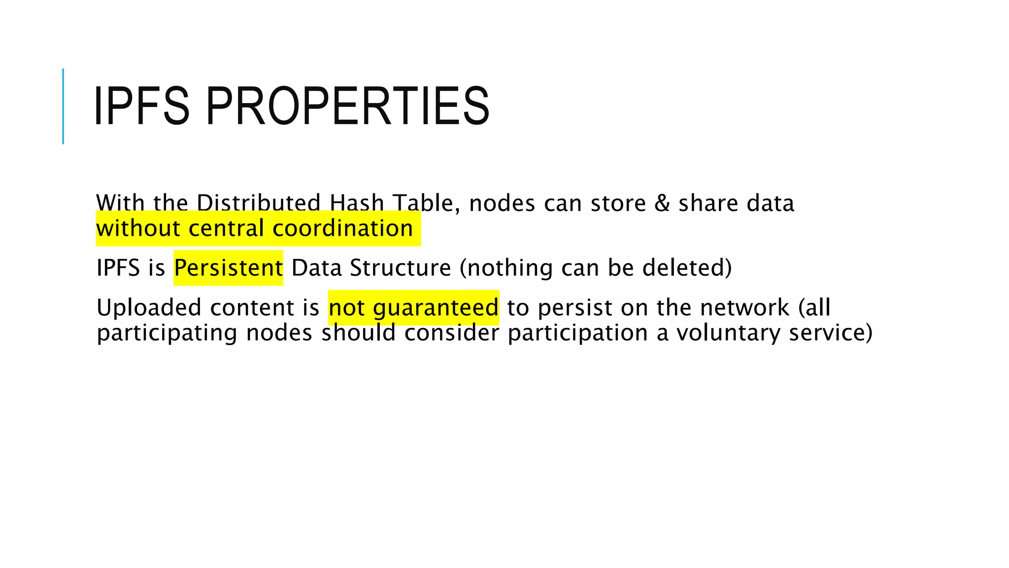 IPFS PROPERTIES
With the Distributed Hash Table, nodes can store & share data
without central coordination
IPFS is Persistent Data Structure (nothing can be deleted)
Uploaded content is not guaranteed to persist on the network (all
participating nodes should consider participation a voluntary service)
 