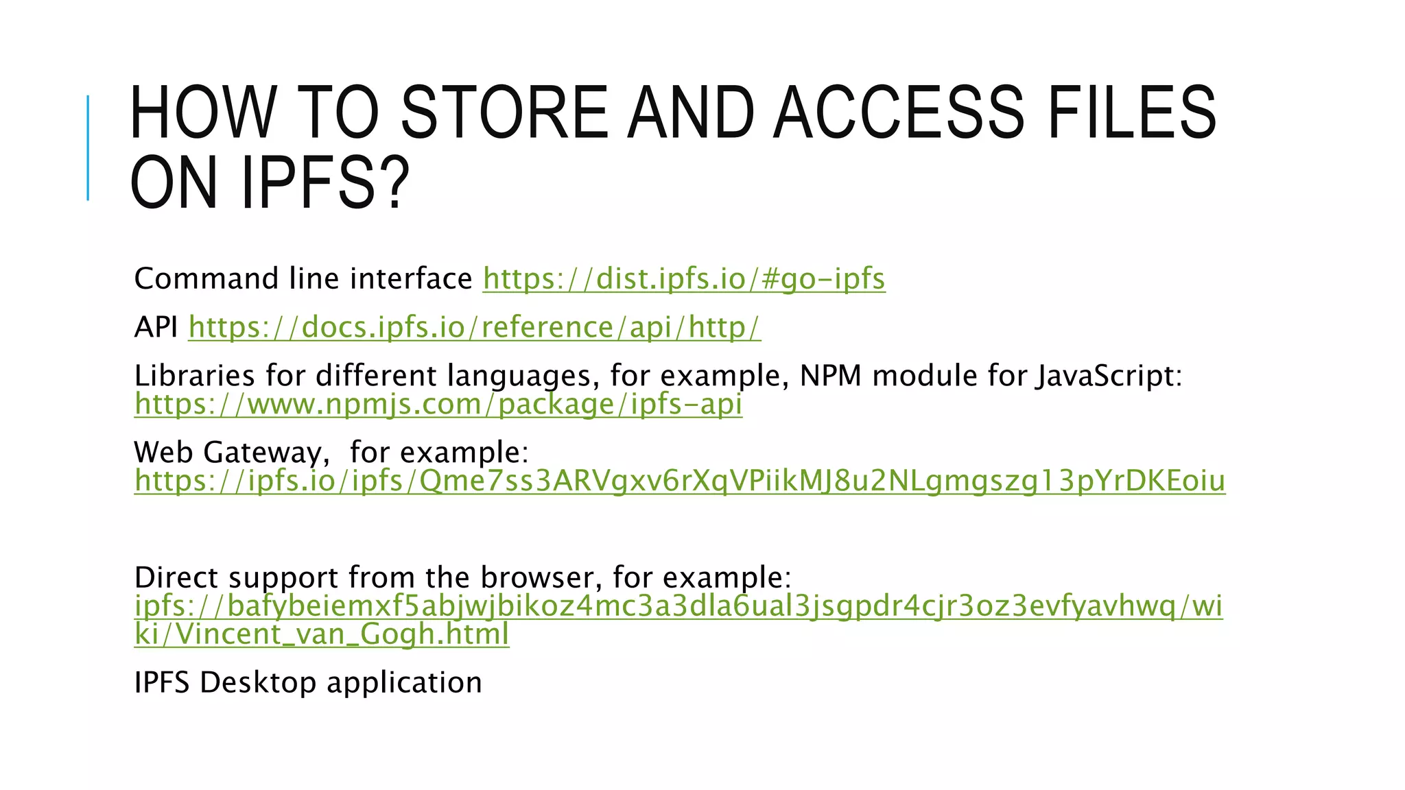 HOW TO STORE AND ACCESS FILES
ON IPFS?
Command line interface https://dist.ipfs.io/#go-ipfs
API https://docs.ipfs.io/reference/api/http/
Libraries for different languages, for example, NPM module for JavaScript:
https://www.npmjs.com/package/ipfs-api
Web Gateway, for example:
https://ipfs.io/ipfs/Qme7ss3ARVgxv6rXqVPiikMJ8u2NLgmgszg13pYrDKEoiu
Direct support from the browser, for example:
ipfs://bafybeiemxf5abjwjbikoz4mc3a3dla6ual3jsgpdr4cjr3oz3evfyavhwq/wi
ki/Vincent_van_Gogh.html
IPFS Desktop application
 