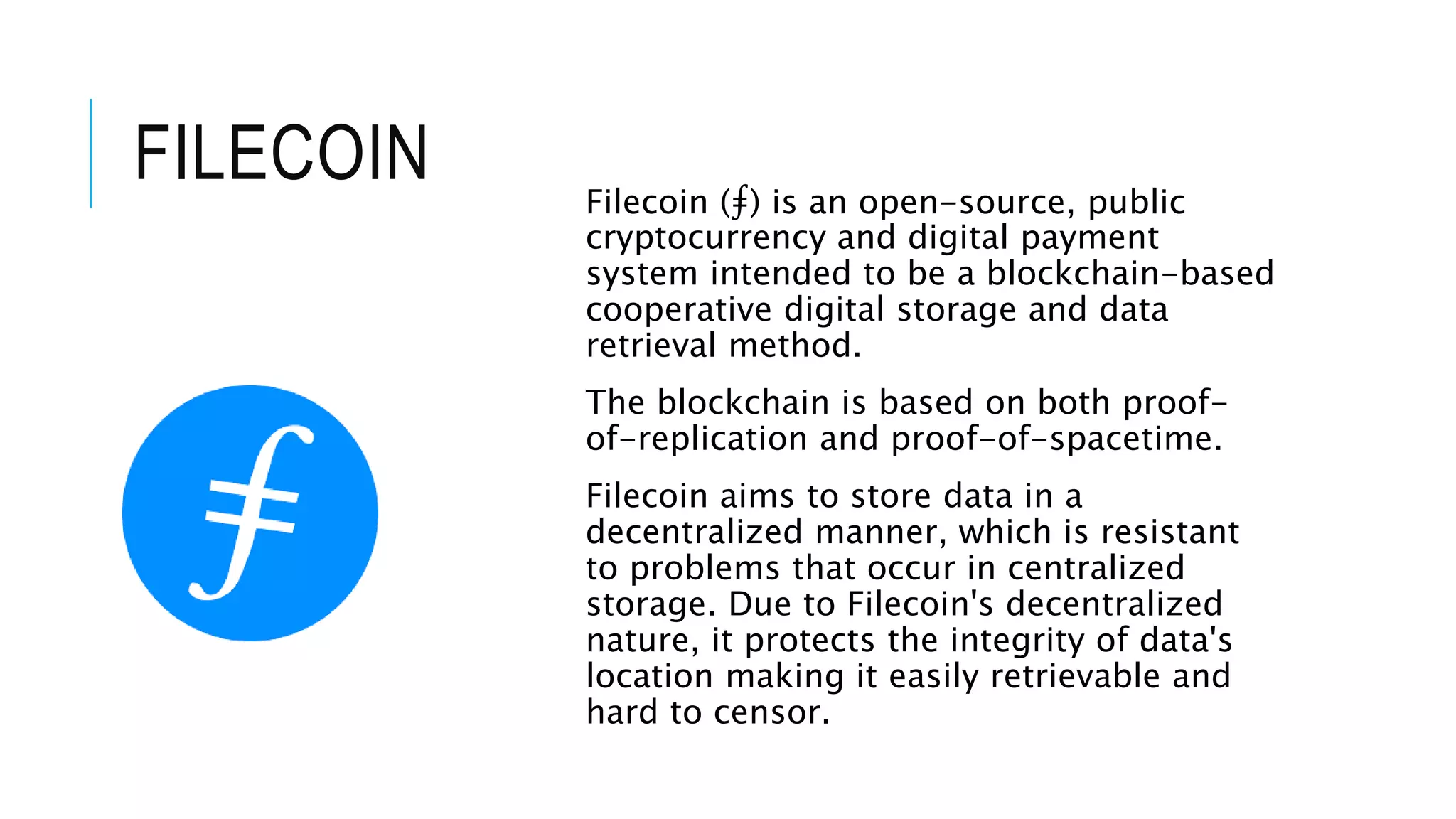 FILECOIN Filecoin (⨎) is an open-source, public
cryptocurrency and digital payment
system intended to be a blockchain-based
cooperative digital storage and data
retrieval method.
The blockchain is based on both proof-
of-replication and proof-of-spacetime.
Filecoin aims to store data in a
decentralized manner, which is resistant
to problems that occur in centralized
storage. Due to Filecoin's decentralized
nature, it protects the integrity of data's
location making it easily retrievable and
hard to censor.
 