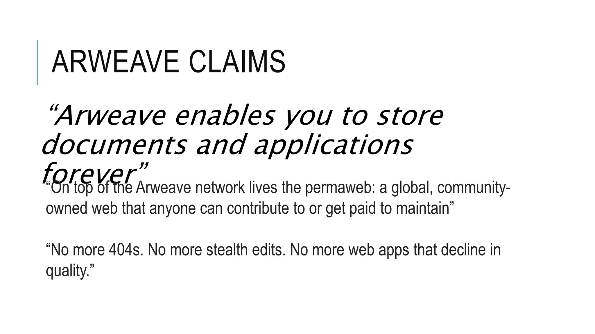 ARWEAVE CLAIMS
“Arweave enables you to store
documents and applications
forever”
“On top of the Arweave network lives the permaweb: a global, community-
owned web that anyone can contribute to or get paid to maintain”
“No more 404s. No more stealth edits. No more web apps that decline in
quality.”
 