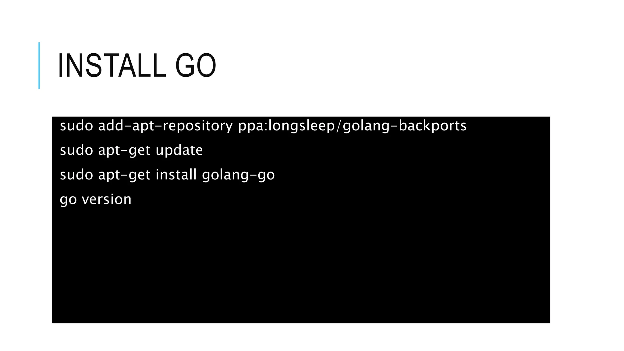 INSTALL GO
sudo add-apt-repository ppa:longsleep/golang-backports
sudo apt-get update
sudo apt-get install golang-go
go version
 