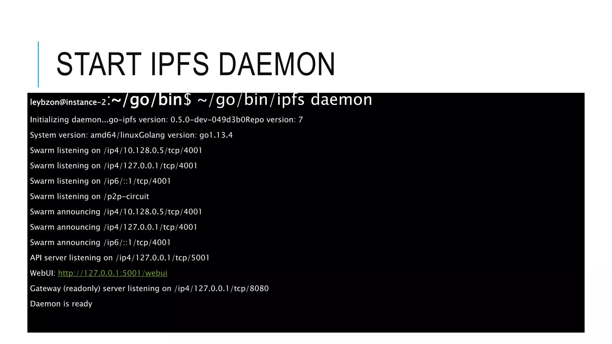 START IPFS DAEMON
leybzon@instance-2:~/go/bin$ ~/go/bin/ipfs daemon
Initializing daemon...go-ipfs version: 0.5.0-dev-049d3b0Repo version: 7
System version: amd64/linuxGolang version: go1.13.4
Swarm listening on /ip4/10.128.0.5/tcp/4001
Swarm listening on /ip4/127.0.0.1/tcp/4001
Swarm listening on /ip6/::1/tcp/4001
Swarm listening on /p2p-circuit
Swarm announcing /ip4/10.128.0.5/tcp/4001
Swarm announcing /ip4/127.0.0.1/tcp/4001
Swarm announcing /ip6/::1/tcp/4001
API server listening on /ip4/127.0.0.1/tcp/5001
WebUI: http://127.0.0.1:5001/webui
Gateway (readonly) server listening on /ip4/127.0.0.1/tcp/8080
Daemon is ready
 