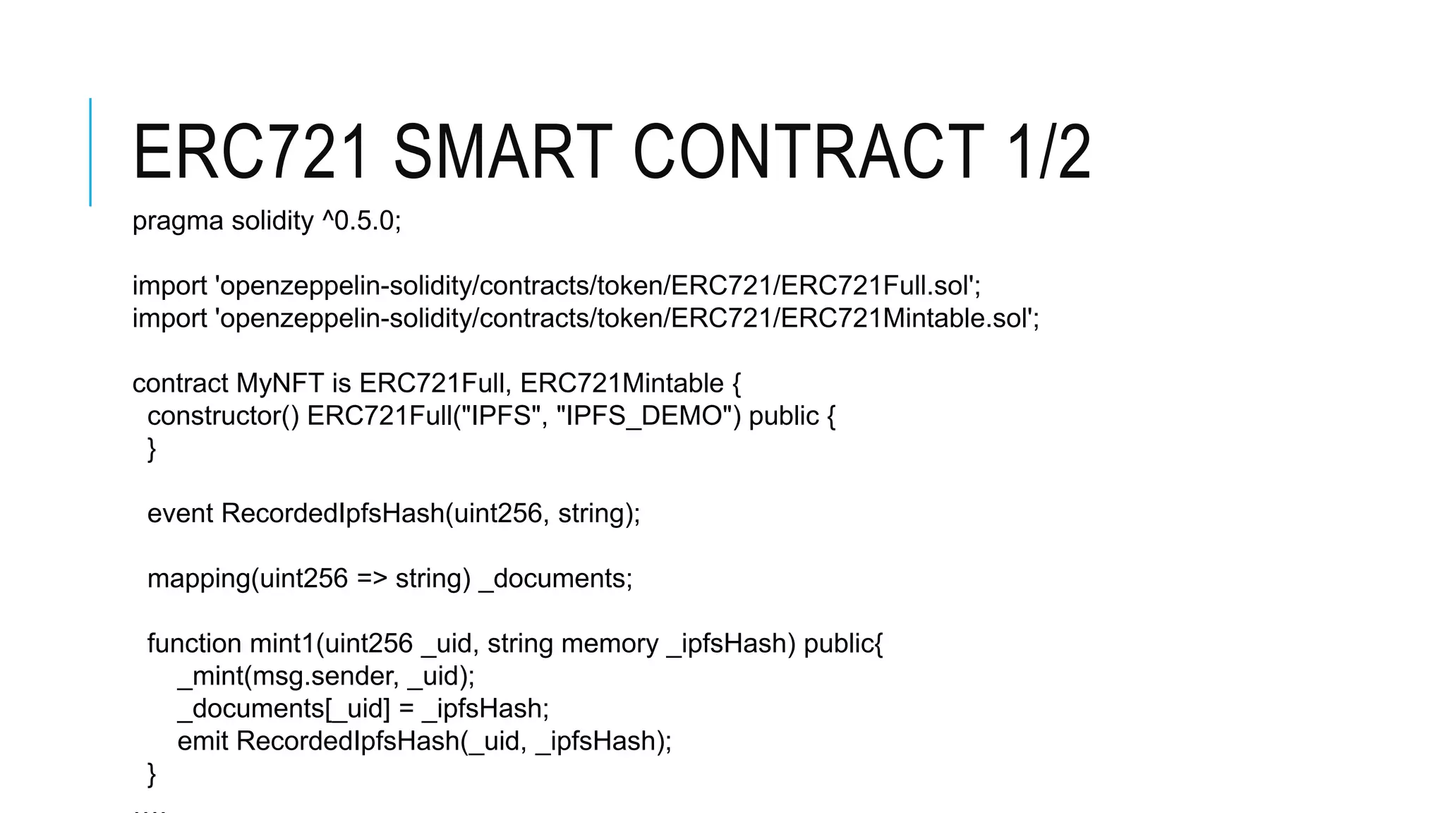 ERC721 SMART CONTRACT 1/2
pragma solidity ^0.5.0;
import 'openzeppelin-solidity/contracts/token/ERC721/ERC721Full.sol';
import 'openzeppelin-solidity/contracts/token/ERC721/ERC721Mintable.sol';
contract MyNFT is ERC721Full, ERC721Mintable {
constructor() ERC721Full("IPFS", "IPFS_DEMO") public {
}
event RecordedIpfsHash(uint256, string);
mapping(uint256 => string) _documents;
function mint1(uint256 _uid, string memory _ipfsHash) public{
_mint(msg.sender, _uid);
_documents[_uid] = _ipfsHash;
emit RecordedIpfsHash(_uid, _ipfsHash);
}
 