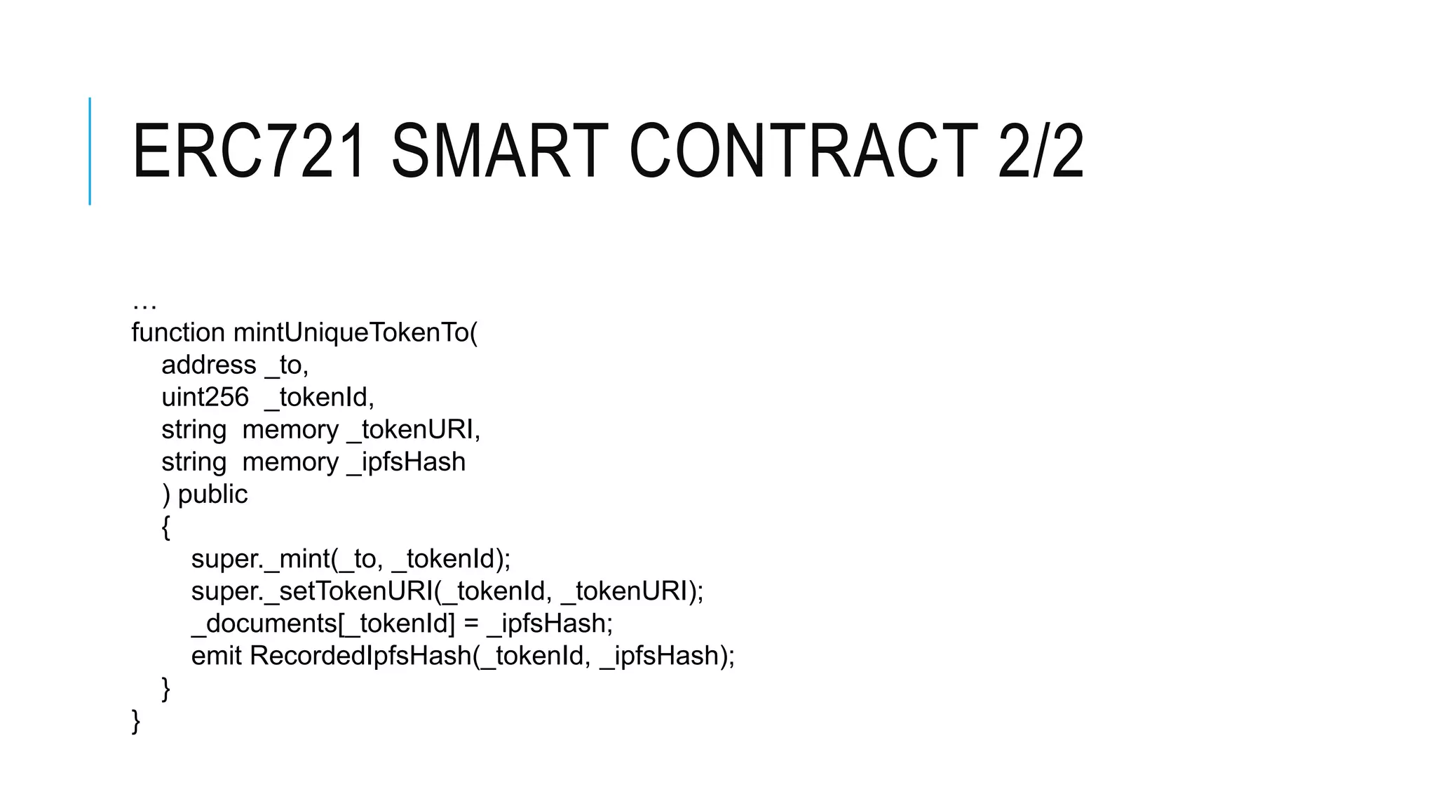 ERC721 SMART CONTRACT 2/2
…
function mintUniqueTokenTo(
address _to,
uint256 _tokenId,
string memory _tokenURI,
string memory _ipfsHash
) public
{
super._mint(_to, _tokenId);
super._setTokenURI(_tokenId, _tokenURI);
_documents[_tokenId] = _ipfsHash;
emit RecordedIpfsHash(_tokenId, _ipfsHash);
}
}
 