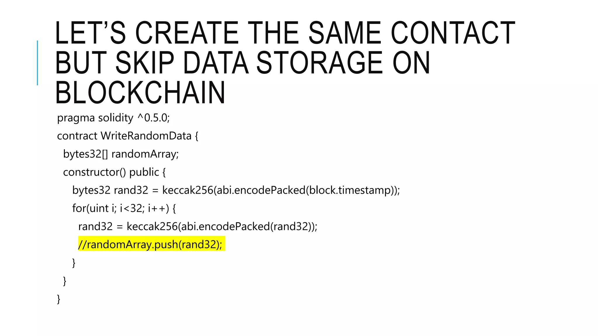 LET’S CREATE THE SAME CONTACT
BUT SKIP DATA STORAGE ON
BLOCKCHAIN
pragma solidity ^0.5.0;
contract WriteRandomData {
bytes32[] randomArray;
constructor() public {
bytes32 rand32 = keccak256(abi.encodePacked(block.timestamp));
for(uint i; i<32; i++) {
rand32 = keccak256(abi.encodePacked(rand32));
//randomArray.push(rand32);
}
}
}
 