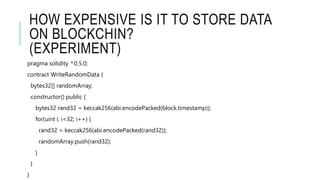 HOW EXPENSIVE IS IT TO STORE DATA
ON BLOCKCHIN?
(EXPERIMENT)
pragma solidity ^0.5.0;
contract WriteRandomData {
bytes32[] randomArray;
constructor() public {
bytes32 rand32 = keccak256(abi.encodePacked(block.timestamp));
for(uint i; i<32; i++) {
rand32 = keccak256(abi.encodePacked(rand32));
randomArray.push(rand32);
}
}
}
 