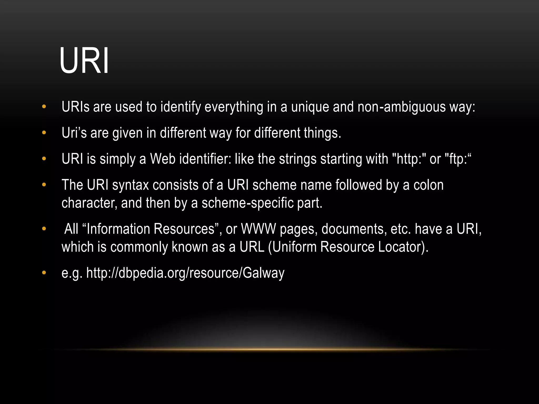 URI
• URIs are used to identify everything in a unique and non-ambiguous way:
• Uri’s are given in different way for different things.
• URI is simply a Web identifier: like the strings starting with "http:" or "ftp:“
• The URI syntax consists of a URI scheme name followed by a colon
  character, and then by a scheme-specific part.
•   All “Information Resources”, or WWW pages, documents, etc. have a URI,
    which is commonly known as a URL (Uniform Resource Locator).
• e.g. http://dbpedia.org/resource/Galway
 