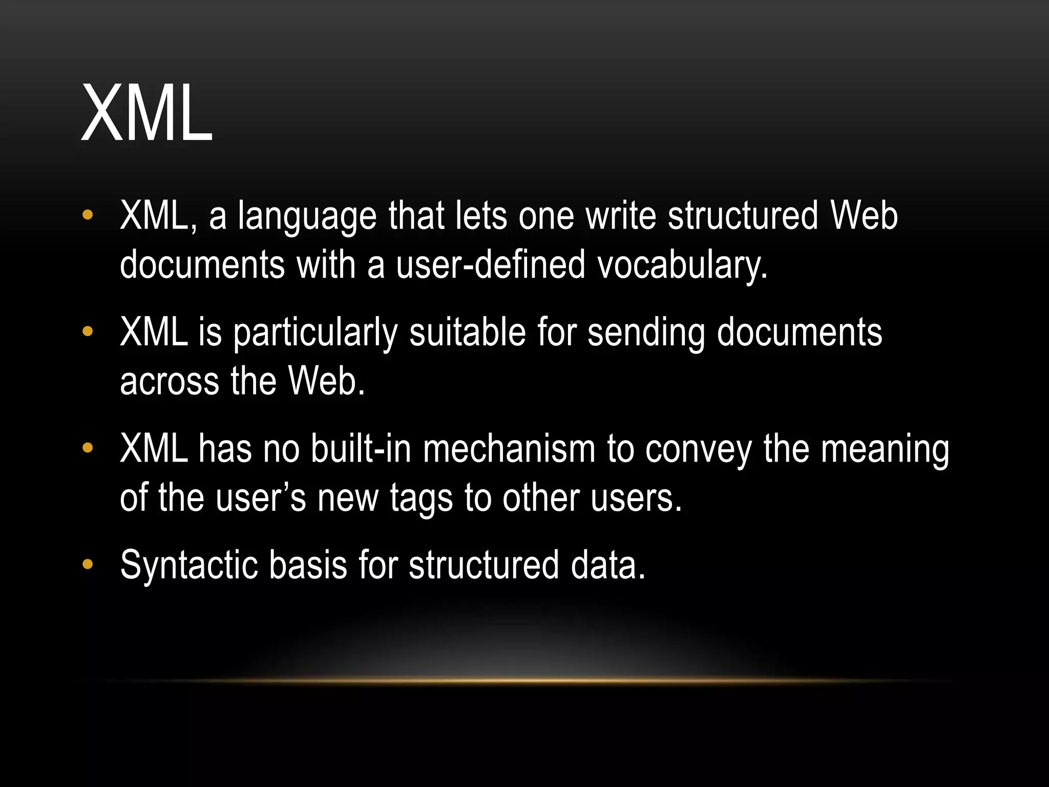 XML
• XML, a language that lets one write structured Web
  documents with a user-defined vocabulary.
• XML is particularly suitable for sending documents
  across the Web.
• XML has no built-in mechanism to convey the meaning
  of the user’s new tags to other users.
• Syntactic basis for structured data.
 