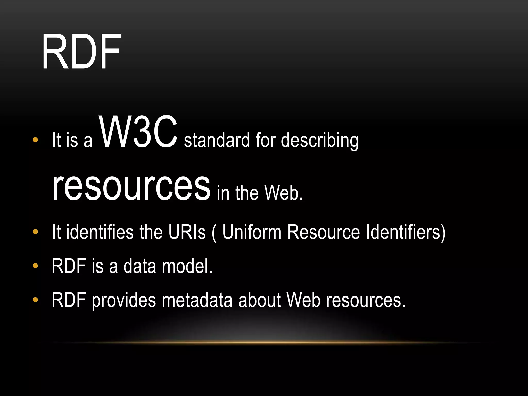 RDF
     W3C standard for describing
• It is a

  resources in the Web.
• It identifies the URIs ( Uniform Resource Identifiers)
• RDF is a data model.
• RDF provides metadata about Web resources.
 