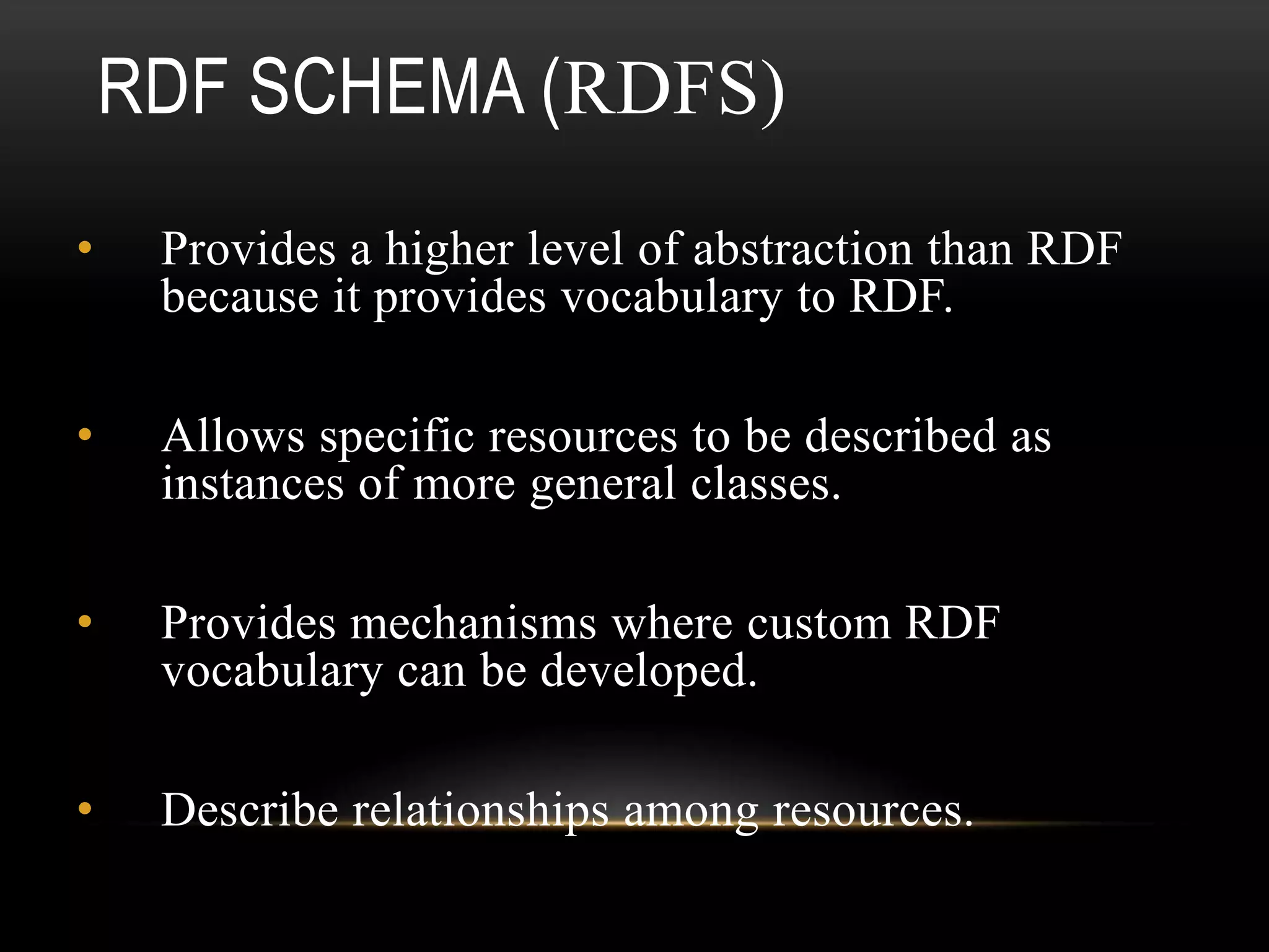 RDF SCHEMA (RDFS)
•    Provides a higher level of abstraction than RDF
     because it provides vocabulary to RDF.

•    Allows specific resources to be described as
     instances of more general classes.

•    Provides mechanisms where custom RDF
     vocabulary can be developed.

•    Describe relationships among resources.
 